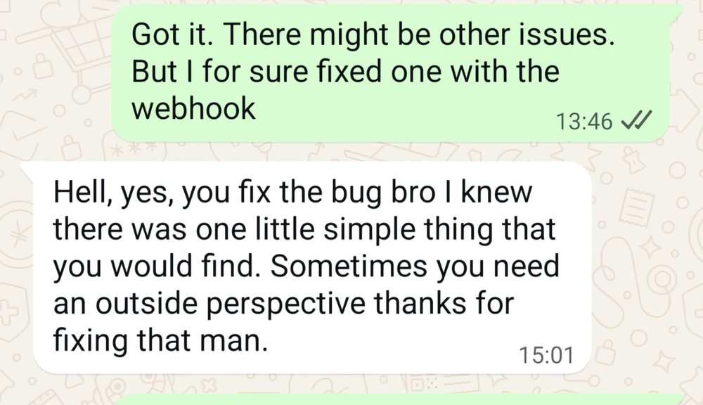 WhatsApp message from a client: Hell, yes, you fix the bug bro. I knew there was one little simple thing that you would find. Sometimes you need an outside perspective, thanks for fixing that man.